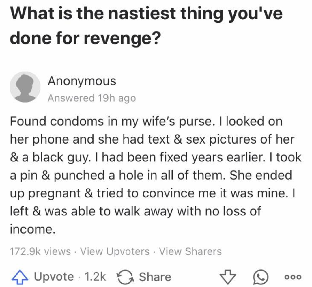 screenshot - What is the nastiest thing you've done for revenge? Anonymous Answered 19h ago Found condoms in my wife's purse. I looked on her phone and she had text & sex pictures of her & a black guy. I had been fixed years earlier. I took a pin & punche